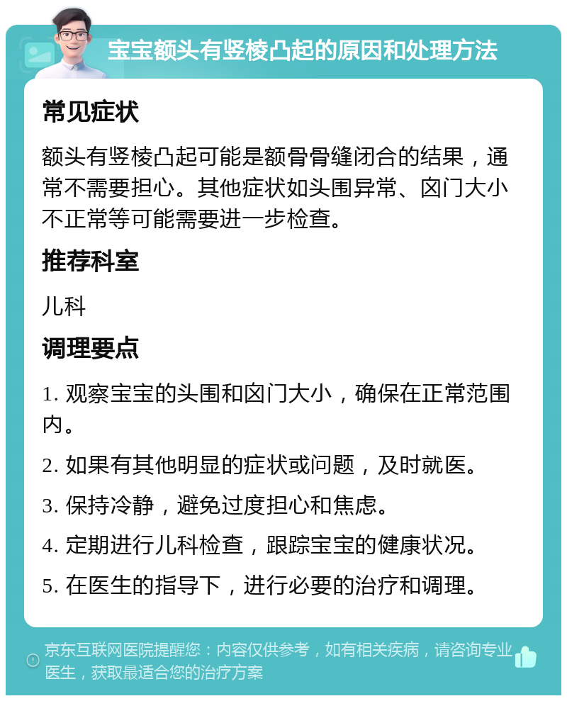 宝宝额头有竖棱凸起的原因和处理方法 常见症状 额头有竖棱凸起可能是额骨骨缝闭合的结果，通常不需要担心。其他症状如头围异常、囟门大小不正常等可能需要进一步检查。 推荐科室 儿科 调理要点 1. 观察宝宝的头围和囟门大小，确保在正常范围内。 2. 如果有其他明显的症状或问题，及时就医。 3. 保持冷静，避免过度担心和焦虑。 4. 定期进行儿科检查，跟踪宝宝的健康状况。 5. 在医生的指导下，进行必要的治疗和调理。