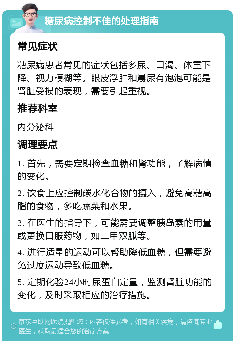 糖尿病控制不佳的处理指南 常见症状 糖尿病患者常见的症状包括多尿、口渴、体重下降、视力模糊等。眼皮浮肿和晨尿有泡泡可能是肾脏受损的表现，需要引起重视。 推荐科室 内分泌科 调理要点 1. 首先，需要定期检查血糖和肾功能，了解病情的变化。 2. 饮食上应控制碳水化合物的摄入，避免高糖高脂的食物，多吃蔬菜和水果。 3. 在医生的指导下，可能需要调整胰岛素的用量或更换口服药物，如二甲双胍等。 4. 进行适量的运动可以帮助降低血糖，但需要避免过度运动导致低血糖。 5. 定期化验24小时尿蛋白定量，监测肾脏功能的变化，及时采取相应的治疗措施。