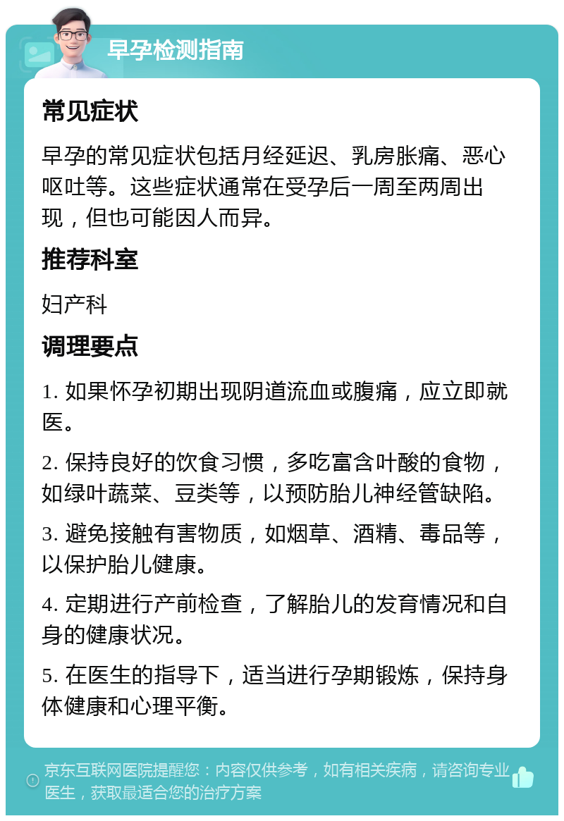 早孕检测指南 常见症状 早孕的常见症状包括月经延迟、乳房胀痛、恶心呕吐等。这些症状通常在受孕后一周至两周出现，但也可能因人而异。 推荐科室 妇产科 调理要点 1. 如果怀孕初期出现阴道流血或腹痛，应立即就医。 2. 保持良好的饮食习惯，多吃富含叶酸的食物，如绿叶蔬菜、豆类等，以预防胎儿神经管缺陷。 3. 避免接触有害物质，如烟草、酒精、毒品等，以保护胎儿健康。 4. 定期进行产前检查，了解胎儿的发育情况和自身的健康状况。 5. 在医生的指导下，适当进行孕期锻炼，保持身体健康和心理平衡。