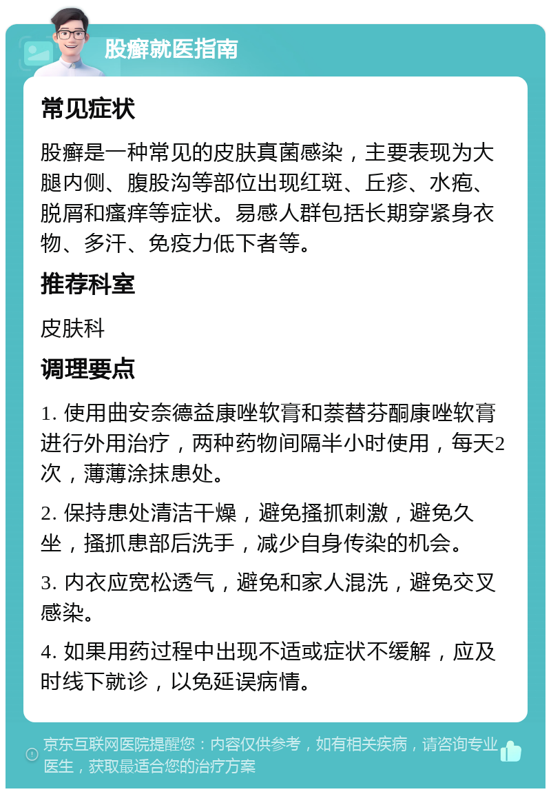 股癣就医指南 常见症状 股癣是一种常见的皮肤真菌感染，主要表现为大腿内侧、腹股沟等部位出现红斑、丘疹、水疱、脱屑和瘙痒等症状。易感人群包括长期穿紧身衣物、多汗、免疫力低下者等。 推荐科室 皮肤科 调理要点 1. 使用曲安奈德益康唑软膏和萘替芬酮康唑软膏进行外用治疗，两种药物间隔半小时使用，每天2次，薄薄涂抹患处。 2. 保持患处清洁干燥，避免搔抓刺激，避免久坐，搔抓患部后洗手，减少自身传染的机会。 3. 内衣应宽松透气，避免和家人混洗，避免交叉感染。 4. 如果用药过程中出现不适或症状不缓解，应及时线下就诊，以免延误病情。