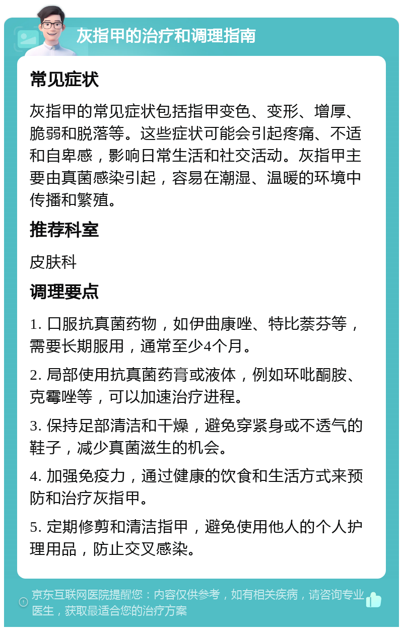 灰指甲的治疗和调理指南 常见症状 灰指甲的常见症状包括指甲变色、变形、增厚、脆弱和脱落等。这些症状可能会引起疼痛、不适和自卑感，影响日常生活和社交活动。灰指甲主要由真菌感染引起，容易在潮湿、温暖的环境中传播和繁殖。 推荐科室 皮肤科 调理要点 1. 口服抗真菌药物，如伊曲康唑、特比萘芬等，需要长期服用，通常至少4个月。 2. 局部使用抗真菌药膏或液体，例如环吡酮胺、克霉唑等，可以加速治疗进程。 3. 保持足部清洁和干燥，避免穿紧身或不透气的鞋子，减少真菌滋生的机会。 4. 加强免疫力，通过健康的饮食和生活方式来预防和治疗灰指甲。 5. 定期修剪和清洁指甲，避免使用他人的个人护理用品，防止交叉感染。