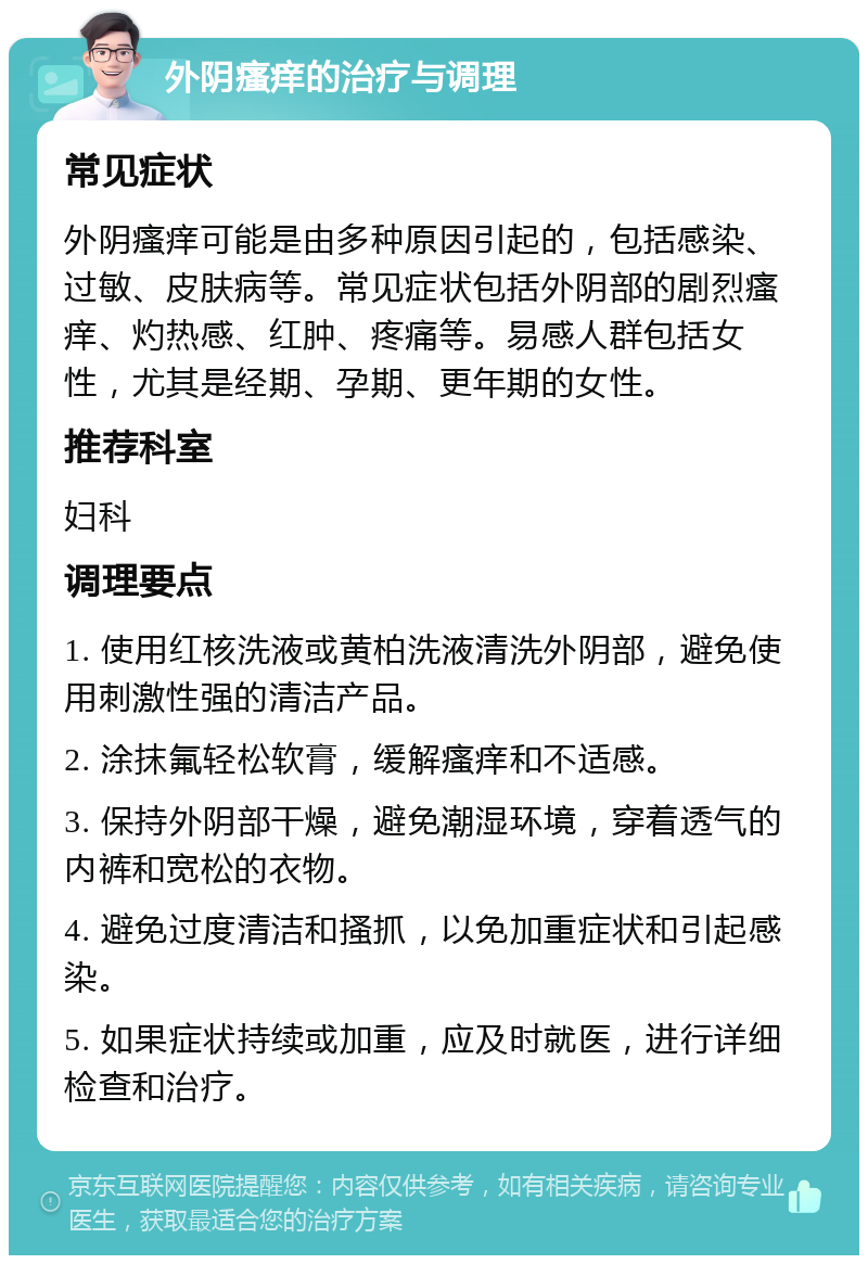 外阴瘙痒的治疗与调理 常见症状 外阴瘙痒可能是由多种原因引起的，包括感染、过敏、皮肤病等。常见症状包括外阴部的剧烈瘙痒、灼热感、红肿、疼痛等。易感人群包括女性，尤其是经期、孕期、更年期的女性。 推荐科室 妇科 调理要点 1. 使用红核洗液或黄柏洗液清洗外阴部，避免使用刺激性强的清洁产品。 2. 涂抹氟轻松软膏，缓解瘙痒和不适感。 3. 保持外阴部干燥，避免潮湿环境，穿着透气的内裤和宽松的衣物。 4. 避免过度清洁和搔抓，以免加重症状和引起感染。 5. 如果症状持续或加重，应及时就医，进行详细检查和治疗。