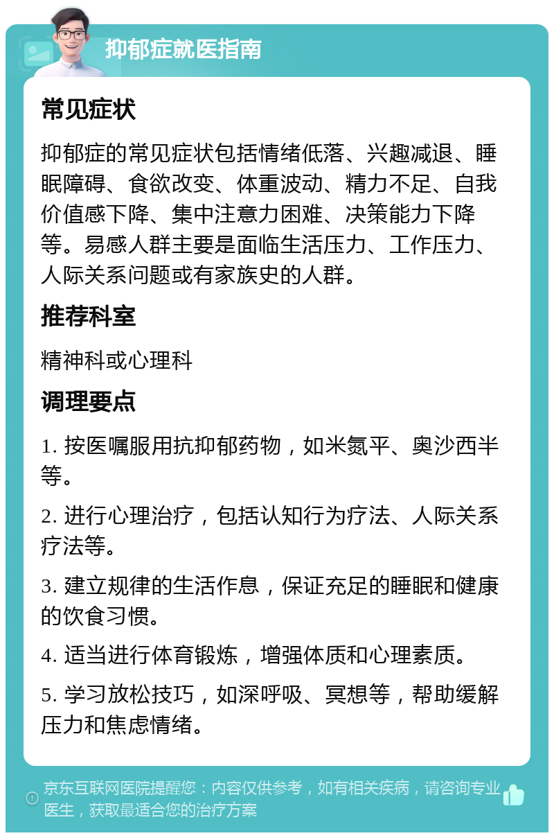 抑郁症就医指南 常见症状 抑郁症的常见症状包括情绪低落、兴趣减退、睡眠障碍、食欲改变、体重波动、精力不足、自我价值感下降、集中注意力困难、决策能力下降等。易感人群主要是面临生活压力、工作压力、人际关系问题或有家族史的人群。 推荐科室 精神科或心理科 调理要点 1. 按医嘱服用抗抑郁药物，如米氮平、奥沙西半等。 2. 进行心理治疗，包括认知行为疗法、人际关系疗法等。 3. 建立规律的生活作息，保证充足的睡眠和健康的饮食习惯。 4. 适当进行体育锻炼，增强体质和心理素质。 5. 学习放松技巧，如深呼吸、冥想等，帮助缓解压力和焦虑情绪。