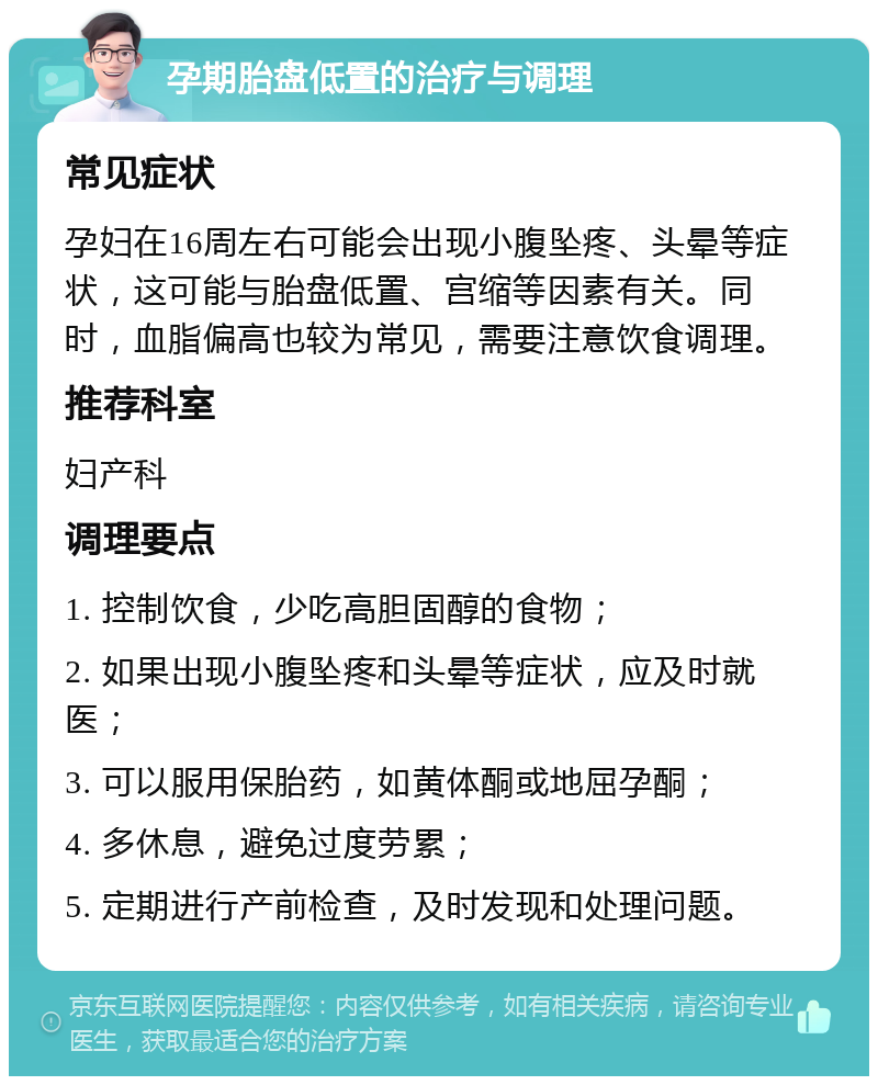 孕期胎盘低置的治疗与调理 常见症状 孕妇在16周左右可能会出现小腹坠疼、头晕等症状，这可能与胎盘低置、宫缩等因素有关。同时，血脂偏高也较为常见，需要注意饮食调理。 推荐科室 妇产科 调理要点 1. 控制饮食，少吃高胆固醇的食物； 2. 如果出现小腹坠疼和头晕等症状，应及时就医； 3. 可以服用保胎药，如黄体酮或地屈孕酮； 4. 多休息，避免过度劳累； 5. 定期进行产前检查，及时发现和处理问题。