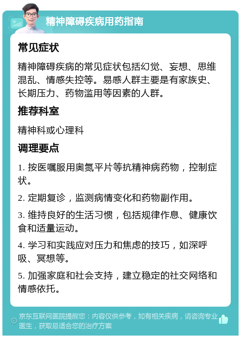 精神障碍疾病用药指南 常见症状 精神障碍疾病的常见症状包括幻觉、妄想、思维混乱、情感失控等。易感人群主要是有家族史、长期压力、药物滥用等因素的人群。 推荐科室 精神科或心理科 调理要点 1. 按医嘱服用奥氮平片等抗精神病药物，控制症状。 2. 定期复诊，监测病情变化和药物副作用。 3. 维持良好的生活习惯，包括规律作息、健康饮食和适量运动。 4. 学习和实践应对压力和焦虑的技巧，如深呼吸、冥想等。 5. 加强家庭和社会支持，建立稳定的社交网络和情感依托。