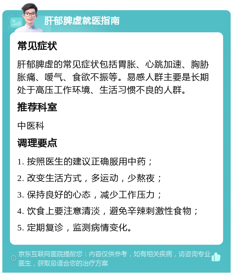 肝郁脾虚就医指南 常见症状 肝郁脾虚的常见症状包括胃胀、心跳加速、胸胁胀痛、嗳气、食欲不振等。易感人群主要是长期处于高压工作环境、生活习惯不良的人群。 推荐科室 中医科 调理要点 1. 按照医生的建议正确服用中药； 2. 改变生活方式，多运动，少熬夜； 3. 保持良好的心态，减少工作压力； 4. 饮食上要注意清淡，避免辛辣刺激性食物； 5. 定期复诊，监测病情变化。