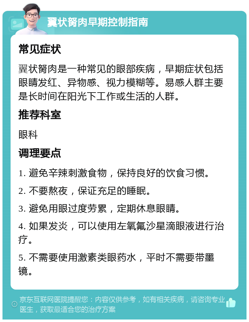 翼状胬肉早期控制指南 常见症状 翼状胬肉是一种常见的眼部疾病，早期症状包括眼睛发红、异物感、视力模糊等。易感人群主要是长时间在阳光下工作或生活的人群。 推荐科室 眼科 调理要点 1. 避免辛辣刺激食物，保持良好的饮食习惯。 2. 不要熬夜，保证充足的睡眠。 3. 避免用眼过度劳累，定期休息眼睛。 4. 如果发炎，可以使用左氧氟沙星滴眼液进行治疗。 5. 不需要使用激素类眼药水，平时不需要带墨镜。