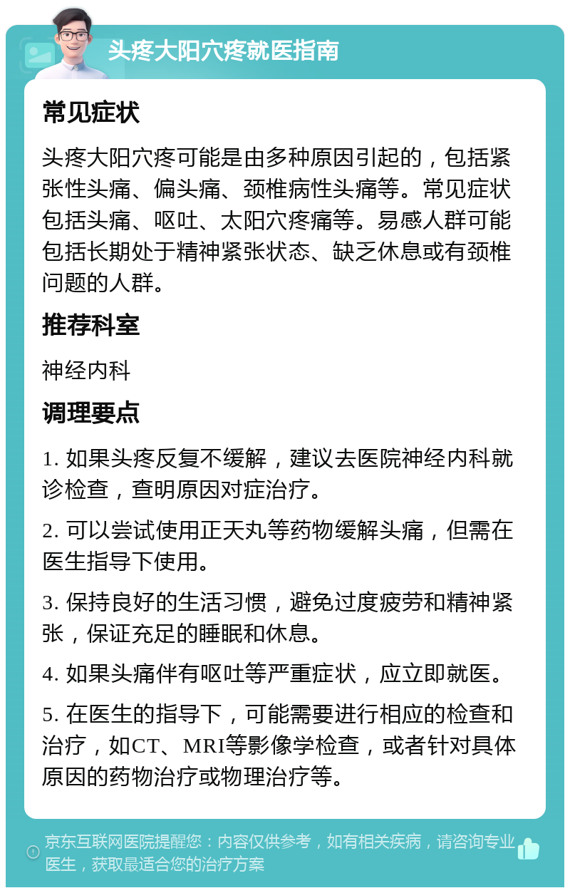 头疼大阳穴疼就医指南 常见症状 头疼大阳穴疼可能是由多种原因引起的，包括紧张性头痛、偏头痛、颈椎病性头痛等。常见症状包括头痛、呕吐、太阳穴疼痛等。易感人群可能包括长期处于精神紧张状态、缺乏休息或有颈椎问题的人群。 推荐科室 神经内科 调理要点 1. 如果头疼反复不缓解，建议去医院神经内科就诊检查，查明原因对症治疗。 2. 可以尝试使用正天丸等药物缓解头痛，但需在医生指导下使用。 3. 保持良好的生活习惯，避免过度疲劳和精神紧张，保证充足的睡眠和休息。 4. 如果头痛伴有呕吐等严重症状，应立即就医。 5. 在医生的指导下，可能需要进行相应的检查和治疗，如CT、MRI等影像学检查，或者针对具体原因的药物治疗或物理治疗等。