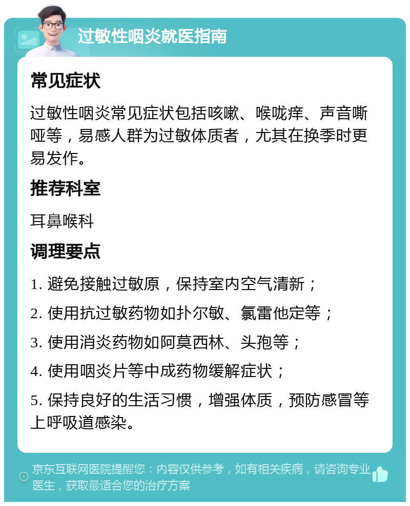 过敏性咽炎就医指南 常见症状 过敏性咽炎常见症状包括咳嗽、喉咙痒、声音嘶哑等，易感人群为过敏体质者，尤其在换季时更易发作。 推荐科室 耳鼻喉科 调理要点 1. 避免接触过敏原，保持室内空气清新； 2. 使用抗过敏药物如扑尔敏、氯雷他定等； 3. 使用消炎药物如阿莫西林、头孢等； 4. 使用咽炎片等中成药物缓解症状； 5. 保持良好的生活习惯，增强体质，预防感冒等上呼吸道感染。