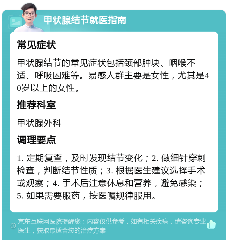 甲状腺结节就医指南 常见症状 甲状腺结节的常见症状包括颈部肿块、咽喉不适、呼吸困难等。易感人群主要是女性，尤其是40岁以上的女性。 推荐科室 甲状腺外科 调理要点 1. 定期复查，及时发现结节变化；2. 做细针穿刺检查，判断结节性质；3. 根据医生建议选择手术或观察；4. 手术后注意休息和营养，避免感染；5. 如果需要服药，按医嘱规律服用。