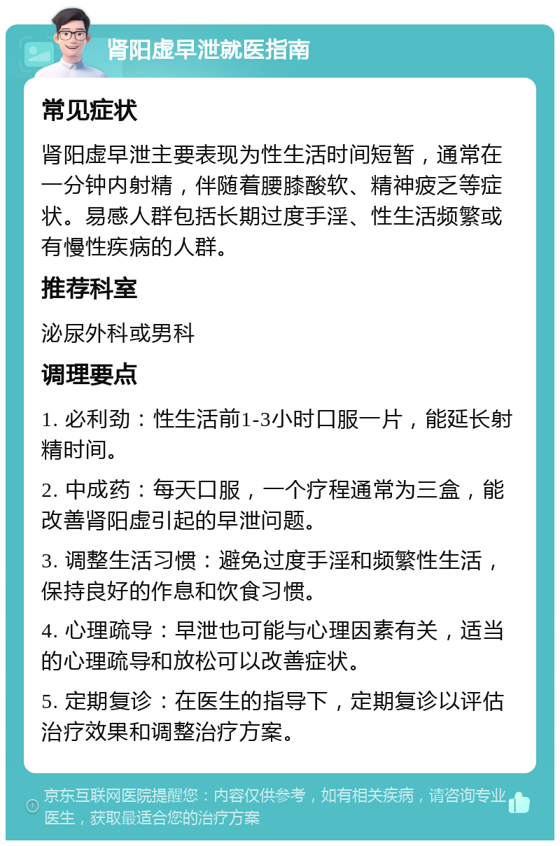 肾阳虚早泄就医指南 常见症状 肾阳虚早泄主要表现为性生活时间短暂，通常在一分钟内射精，伴随着腰膝酸软、精神疲乏等症状。易感人群包括长期过度手淫、性生活频繁或有慢性疾病的人群。 推荐科室 泌尿外科或男科 调理要点 1. 必利劲：性生活前1-3小时口服一片，能延长射精时间。 2. 中成药：每天口服，一个疗程通常为三盒，能改善肾阳虚引起的早泄问题。 3. 调整生活习惯：避免过度手淫和频繁性生活，保持良好的作息和饮食习惯。 4. 心理疏导：早泄也可能与心理因素有关，适当的心理疏导和放松可以改善症状。 5. 定期复诊：在医生的指导下，定期复诊以评估治疗效果和调整治疗方案。