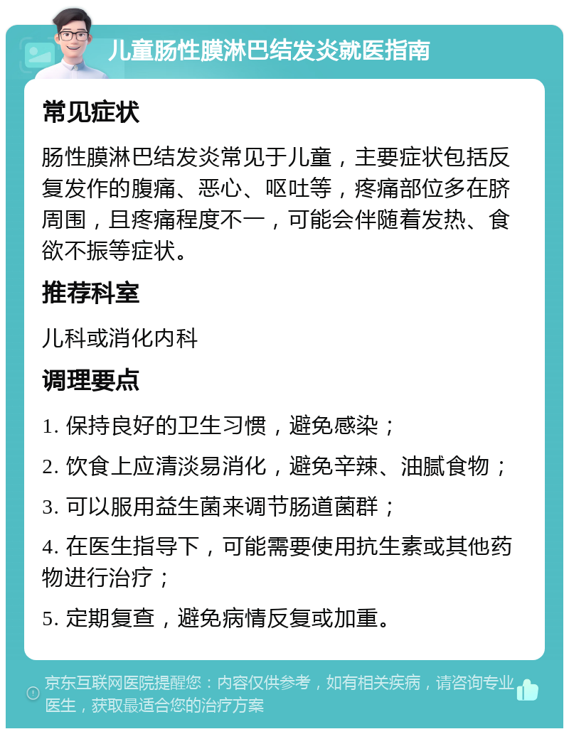 儿童肠性膜淋巴结发炎就医指南 常见症状 肠性膜淋巴结发炎常见于儿童，主要症状包括反复发作的腹痛、恶心、呕吐等，疼痛部位多在脐周围，且疼痛程度不一，可能会伴随着发热、食欲不振等症状。 推荐科室 儿科或消化内科 调理要点 1. 保持良好的卫生习惯，避免感染； 2. 饮食上应清淡易消化，避免辛辣、油腻食物； 3. 可以服用益生菌来调节肠道菌群； 4. 在医生指导下，可能需要使用抗生素或其他药物进行治疗； 5. 定期复查，避免病情反复或加重。