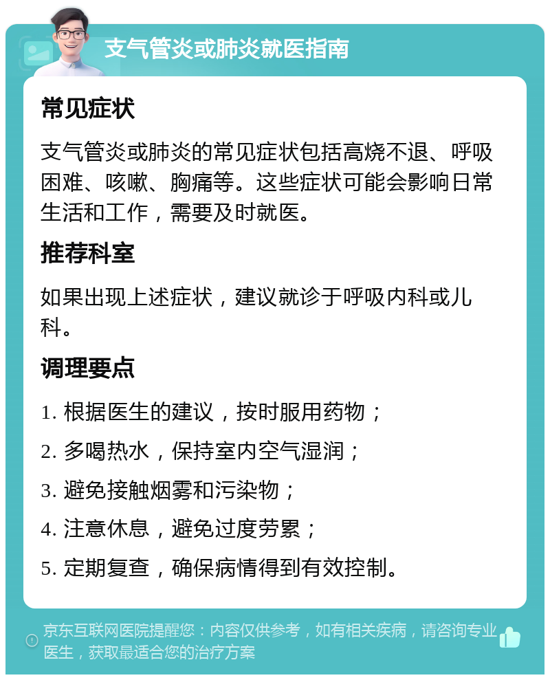 支气管炎或肺炎就医指南 常见症状 支气管炎或肺炎的常见症状包括高烧不退、呼吸困难、咳嗽、胸痛等。这些症状可能会影响日常生活和工作，需要及时就医。 推荐科室 如果出现上述症状，建议就诊于呼吸内科或儿科。 调理要点 1. 根据医生的建议，按时服用药物； 2. 多喝热水，保持室内空气湿润； 3. 避免接触烟雾和污染物； 4. 注意休息，避免过度劳累； 5. 定期复查，确保病情得到有效控制。