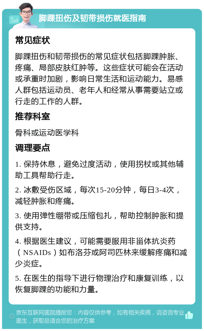 脚踝扭伤及韧带损伤就医指南 常见症状 脚踝扭伤和韧带损伤的常见症状包括脚踝肿胀、疼痛、局部皮肤红肿等。这些症状可能会在活动或承重时加剧，影响日常生活和运动能力。易感人群包括运动员、老年人和经常从事需要站立或行走的工作的人群。 推荐科室 骨科或运动医学科 调理要点 1. 保持休息，避免过度活动，使用拐杖或其他辅助工具帮助行走。 2. 冰敷受伤区域，每次15-20分钟，每日3-4次，减轻肿胀和疼痛。 3. 使用弹性绷带或压缩包扎，帮助控制肿胀和提供支持。 4. 根据医生建议，可能需要服用非甾体抗炎药（NSAIDs）如布洛芬或阿司匹林来缓解疼痛和减少炎症。 5. 在医生的指导下进行物理治疗和康复训练，以恢复脚踝的功能和力量。