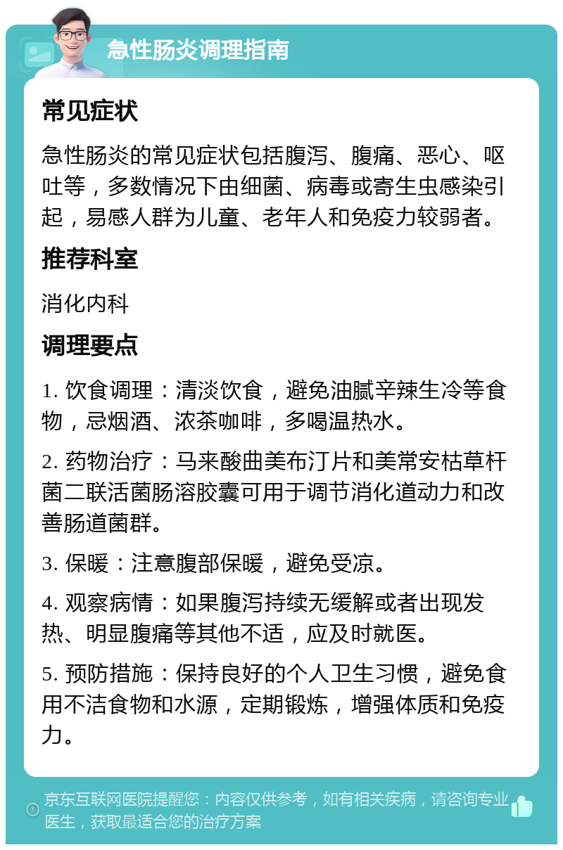 急性肠炎调理指南 常见症状 急性肠炎的常见症状包括腹泻、腹痛、恶心、呕吐等，多数情况下由细菌、病毒或寄生虫感染引起，易感人群为儿童、老年人和免疫力较弱者。 推荐科室 消化内科 调理要点 1. 饮食调理：清淡饮食，避免油腻辛辣生冷等食物，忌烟酒、浓茶咖啡，多喝温热水。 2. 药物治疗：马来酸曲美布汀片和美常安枯草杆菌二联活菌肠溶胶囊可用于调节消化道动力和改善肠道菌群。 3. 保暖：注意腹部保暖，避免受凉。 4. 观察病情：如果腹泻持续无缓解或者出现发热、明显腹痛等其他不适，应及时就医。 5. 预防措施：保持良好的个人卫生习惯，避免食用不洁食物和水源，定期锻炼，增强体质和免疫力。