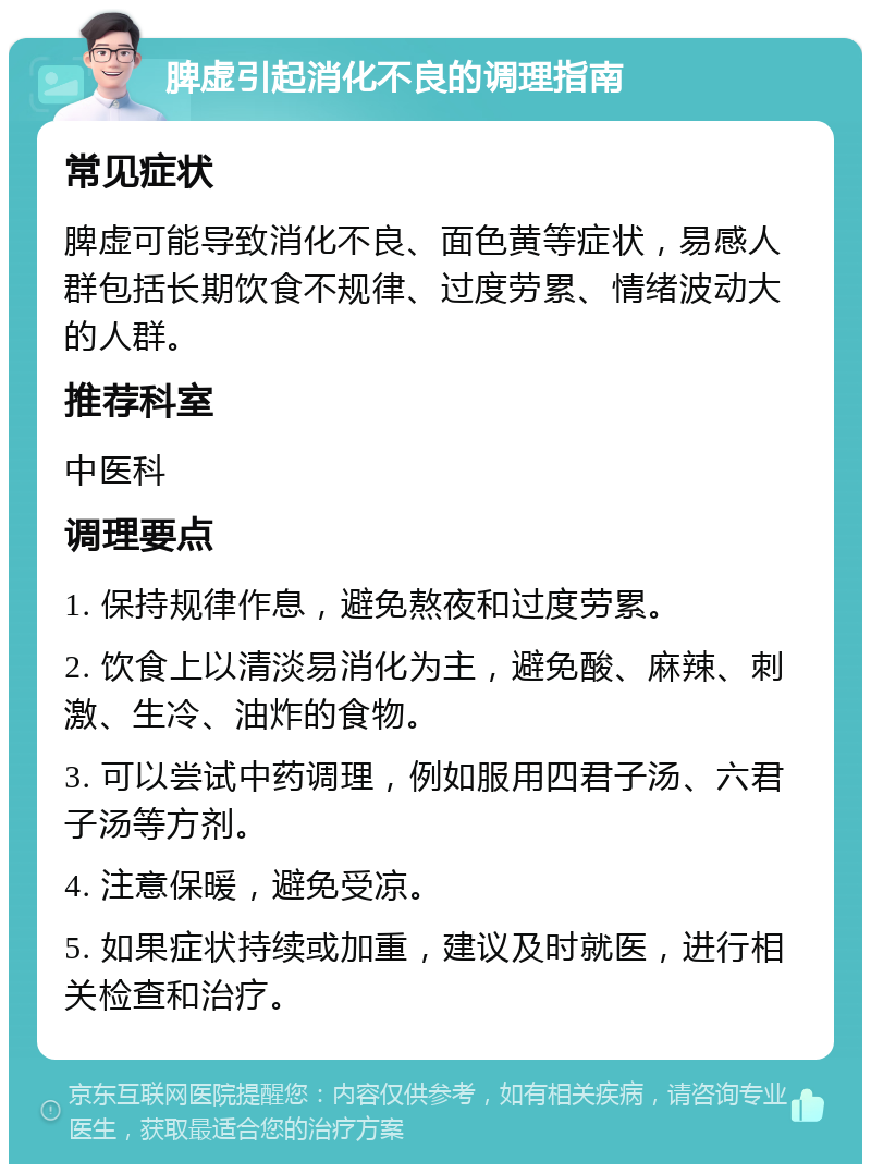 脾虚引起消化不良的调理指南 常见症状 脾虚可能导致消化不良、面色黄等症状，易感人群包括长期饮食不规律、过度劳累、情绪波动大的人群。 推荐科室 中医科 调理要点 1. 保持规律作息，避免熬夜和过度劳累。 2. 饮食上以清淡易消化为主，避免酸、麻辣、刺激、生冷、油炸的食物。 3. 可以尝试中药调理，例如服用四君子汤、六君子汤等方剂。 4. 注意保暖，避免受凉。 5. 如果症状持续或加重，建议及时就医，进行相关检查和治疗。