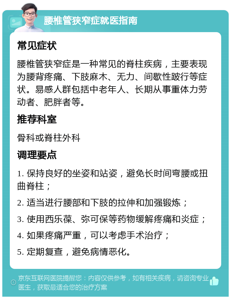 腰椎管狭窄症就医指南 常见症状 腰椎管狭窄症是一种常见的脊柱疾病，主要表现为腰背疼痛、下肢麻木、无力、间歇性跛行等症状。易感人群包括中老年人、长期从事重体力劳动者、肥胖者等。 推荐科室 骨科或脊柱外科 调理要点 1. 保持良好的坐姿和站姿，避免长时间弯腰或扭曲脊柱； 2. 适当进行腰部和下肢的拉伸和加强锻炼； 3. 使用西乐葆、弥可保等药物缓解疼痛和炎症； 4. 如果疼痛严重，可以考虑手术治疗； 5. 定期复查，避免病情恶化。