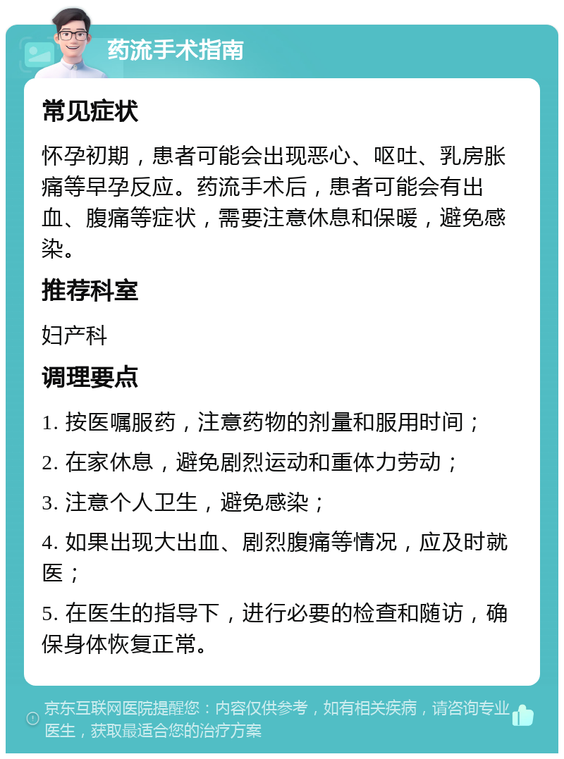 药流手术指南 常见症状 怀孕初期，患者可能会出现恶心、呕吐、乳房胀痛等早孕反应。药流手术后，患者可能会有出血、腹痛等症状，需要注意休息和保暖，避免感染。 推荐科室 妇产科 调理要点 1. 按医嘱服药，注意药物的剂量和服用时间； 2. 在家休息，避免剧烈运动和重体力劳动； 3. 注意个人卫生，避免感染； 4. 如果出现大出血、剧烈腹痛等情况，应及时就医； 5. 在医生的指导下，进行必要的检查和随访，确保身体恢复正常。