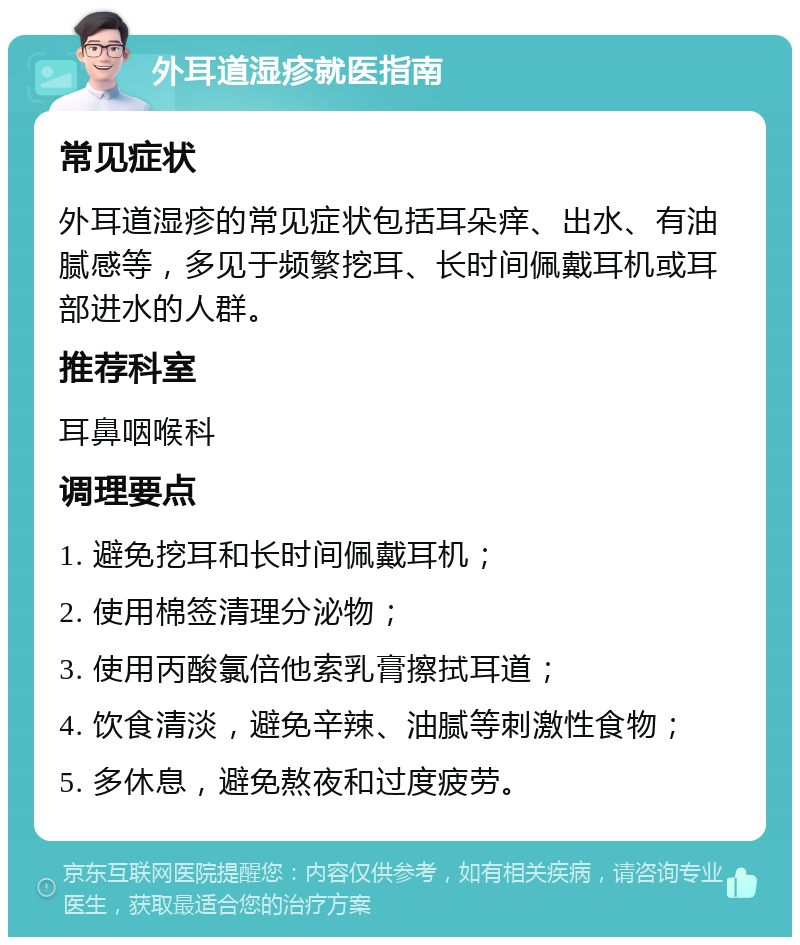 外耳道湿疹就医指南 常见症状 外耳道湿疹的常见症状包括耳朵痒、出水、有油腻感等，多见于频繁挖耳、长时间佩戴耳机或耳部进水的人群。 推荐科室 耳鼻咽喉科 调理要点 1. 避免挖耳和长时间佩戴耳机； 2. 使用棉签清理分泌物； 3. 使用丙酸氯倍他索乳膏擦拭耳道； 4. 饮食清淡，避免辛辣、油腻等刺激性食物； 5. 多休息，避免熬夜和过度疲劳。