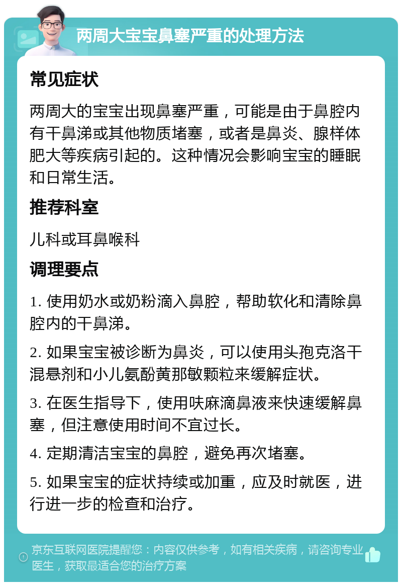 两周大宝宝鼻塞严重的处理方法 常见症状 两周大的宝宝出现鼻塞严重，可能是由于鼻腔内有干鼻涕或其他物质堵塞，或者是鼻炎、腺样体肥大等疾病引起的。这种情况会影响宝宝的睡眠和日常生活。 推荐科室 儿科或耳鼻喉科 调理要点 1. 使用奶水或奶粉滴入鼻腔，帮助软化和清除鼻腔内的干鼻涕。 2. 如果宝宝被诊断为鼻炎，可以使用头孢克洛干混悬剂和小儿氨酚黄那敏颗粒来缓解症状。 3. 在医生指导下，使用呋麻滴鼻液来快速缓解鼻塞，但注意使用时间不宜过长。 4. 定期清洁宝宝的鼻腔，避免再次堵塞。 5. 如果宝宝的症状持续或加重，应及时就医，进行进一步的检查和治疗。