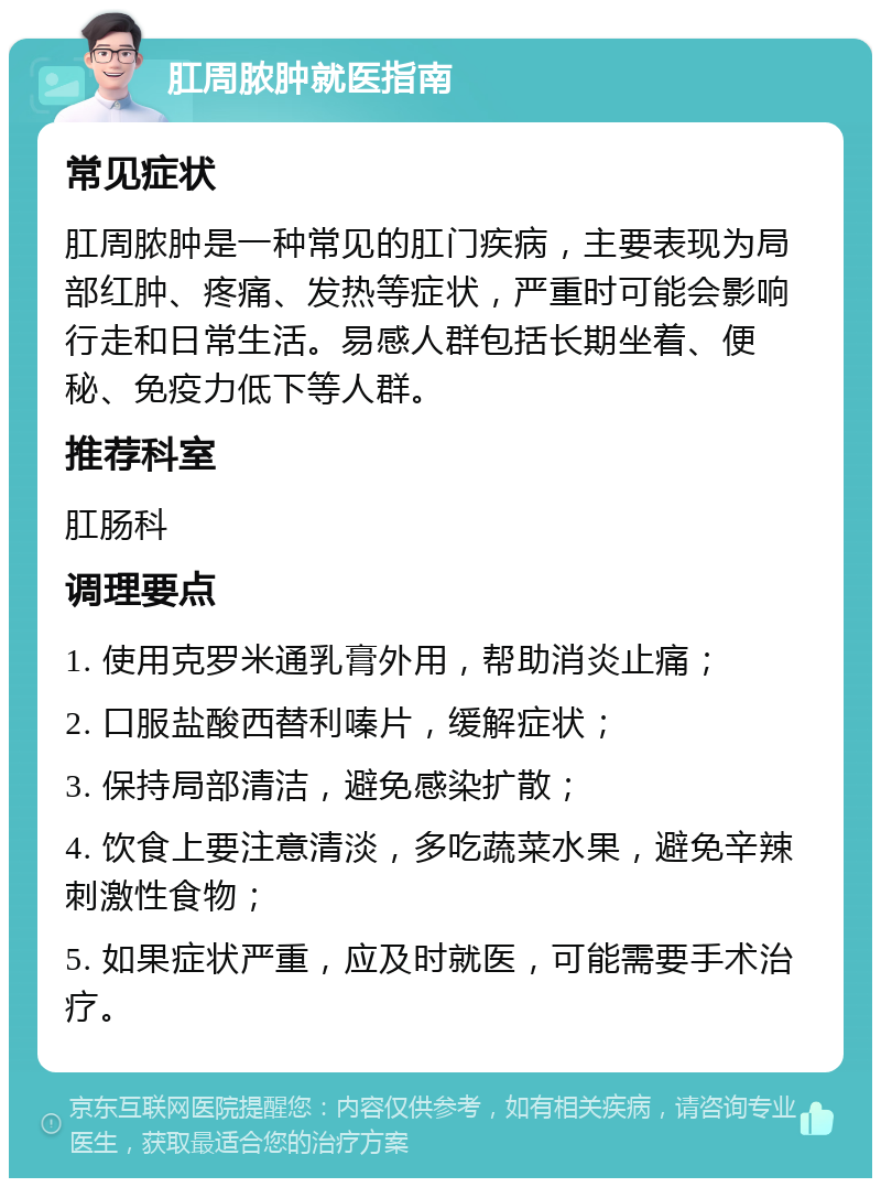 肛周脓肿就医指南 常见症状 肛周脓肿是一种常见的肛门疾病，主要表现为局部红肿、疼痛、发热等症状，严重时可能会影响行走和日常生活。易感人群包括长期坐着、便秘、免疫力低下等人群。 推荐科室 肛肠科 调理要点 1. 使用克罗米通乳膏外用，帮助消炎止痛； 2. 口服盐酸西替利嗪片，缓解症状； 3. 保持局部清洁，避免感染扩散； 4. 饮食上要注意清淡，多吃蔬菜水果，避免辛辣刺激性食物； 5. 如果症状严重，应及时就医，可能需要手术治疗。