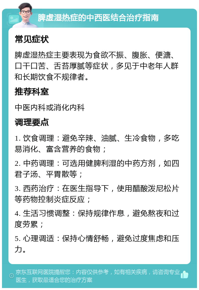 脾虚湿热症的中西医结合治疗指南 常见症状 脾虚湿热症主要表现为食欲不振、腹胀、便溏、口干口苦、舌苔厚腻等症状，多见于中老年人群和长期饮食不规律者。 推荐科室 中医内科或消化内科 调理要点 1. 饮食调理：避免辛辣、油腻、生冷食物，多吃易消化、富含营养的食物； 2. 中药调理：可选用健脾利湿的中药方剂，如四君子汤、平胃散等； 3. 西药治疗：在医生指导下，使用醋酸泼尼松片等药物控制炎症反应； 4. 生活习惯调整：保持规律作息，避免熬夜和过度劳累； 5. 心理调适：保持心情舒畅，避免过度焦虑和压力。