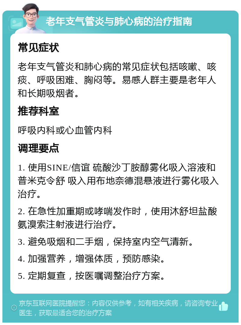 老年支气管炎与肺心病的治疗指南 常见症状 老年支气管炎和肺心病的常见症状包括咳嗽、咳痰、呼吸困难、胸闷等。易感人群主要是老年人和长期吸烟者。 推荐科室 呼吸内科或心血管内科 调理要点 1. 使用SINE/信谊 硫酸沙丁胺醇雾化吸入溶液和普米克令舒 吸入用布地奈德混悬液进行雾化吸入治疗。 2. 在急性加重期或哮喘发作时，使用沐舒坦盐酸氨溴索注射液进行治疗。 3. 避免吸烟和二手烟，保持室内空气清新。 4. 加强营养，增强体质，预防感染。 5. 定期复查，按医嘱调整治疗方案。