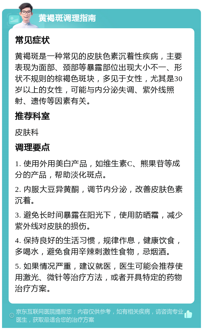 黄褐斑调理指南 常见症状 黄褐斑是一种常见的皮肤色素沉着性疾病，主要表现为面部、颈部等暴露部位出现大小不一、形状不规则的棕褐色斑块，多见于女性，尤其是30岁以上的女性，可能与内分泌失调、紫外线照射、遗传等因素有关。 推荐科室 皮肤科 调理要点 1. 使用外用美白产品，如维生素C、熊果苷等成分的产品，帮助淡化斑点。 2. 内服大豆异黄酮，调节内分泌，改善皮肤色素沉着。 3. 避免长时间暴露在阳光下，使用防晒霜，减少紫外线对皮肤的损伤。 4. 保持良好的生活习惯，规律作息，健康饮食，多喝水，避免食用辛辣刺激性食物，忌烟酒。 5. 如果情况严重，建议就医，医生可能会推荐使用激光、微针等治疗方法，或者开具特定的药物治疗方案。