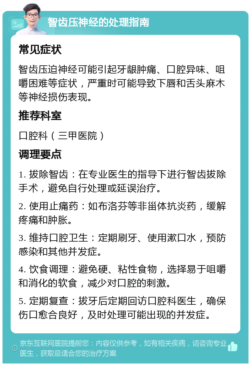 智齿压神经的处理指南 常见症状 智齿压迫神经可能引起牙龈肿痛、口腔异味、咀嚼困难等症状，严重时可能导致下唇和舌头麻木等神经损伤表现。 推荐科室 口腔科（三甲医院） 调理要点 1. 拔除智齿：在专业医生的指导下进行智齿拔除手术，避免自行处理或延误治疗。 2. 使用止痛药：如布洛芬等非甾体抗炎药，缓解疼痛和肿胀。 3. 维持口腔卫生：定期刷牙、使用漱口水，预防感染和其他并发症。 4. 饮食调理：避免硬、粘性食物，选择易于咀嚼和消化的软食，减少对口腔的刺激。 5. 定期复查：拔牙后定期回访口腔科医生，确保伤口愈合良好，及时处理可能出现的并发症。