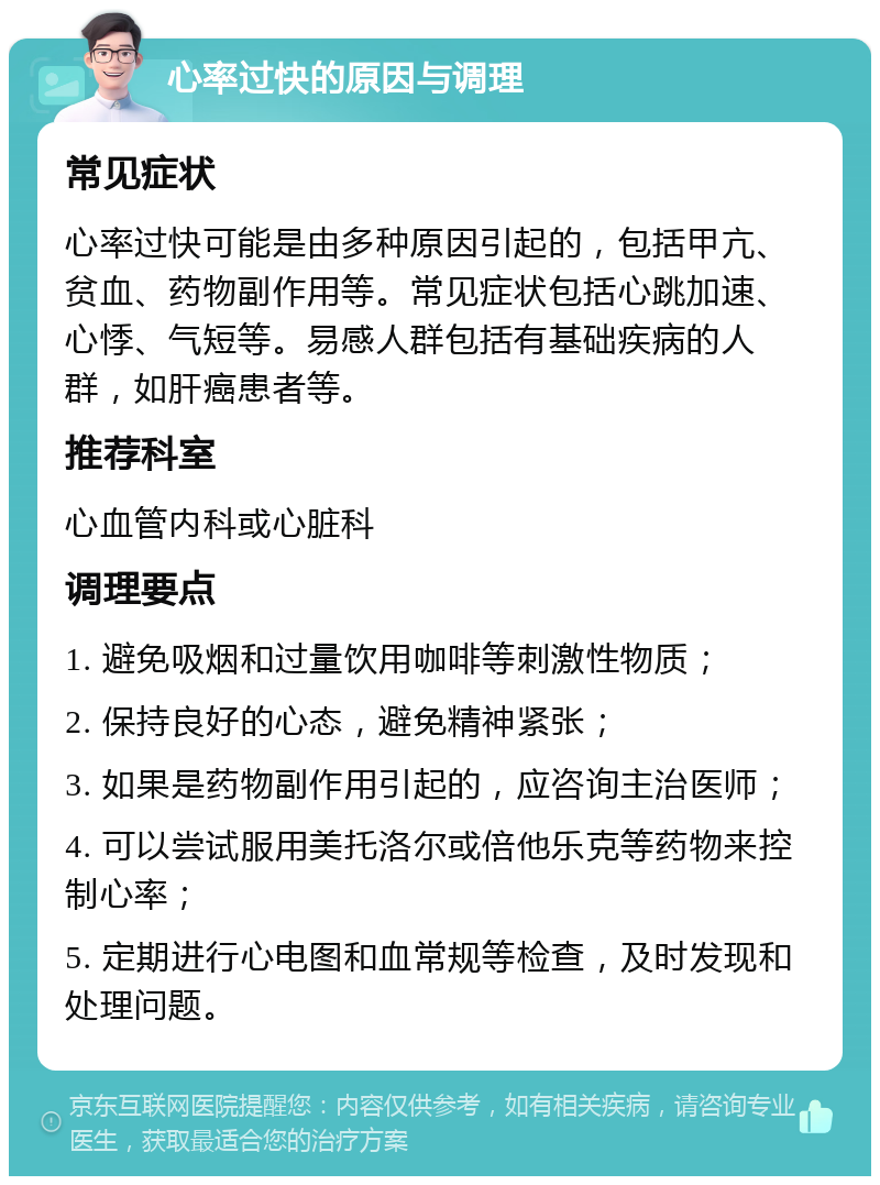 心率过快的原因与调理 常见症状 心率过快可能是由多种原因引起的，包括甲亢、贫血、药物副作用等。常见症状包括心跳加速、心悸、气短等。易感人群包括有基础疾病的人群，如肝癌患者等。 推荐科室 心血管内科或心脏科 调理要点 1. 避免吸烟和过量饮用咖啡等刺激性物质； 2. 保持良好的心态，避免精神紧张； 3. 如果是药物副作用引起的，应咨询主治医师； 4. 可以尝试服用美托洛尔或倍他乐克等药物来控制心率； 5. 定期进行心电图和血常规等检查，及时发现和处理问题。