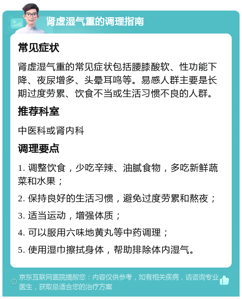 肾虚湿气重的调理指南 常见症状 肾虚湿气重的常见症状包括腰膝酸软、性功能下降、夜尿增多、头晕耳鸣等。易感人群主要是长期过度劳累、饮食不当或生活习惯不良的人群。 推荐科室 中医科或肾内科 调理要点 1. 调整饮食，少吃辛辣、油腻食物，多吃新鲜蔬菜和水果； 2. 保持良好的生活习惯，避免过度劳累和熬夜； 3. 适当运动，增强体质； 4. 可以服用六味地黄丸等中药调理； 5. 使用湿巾擦拭身体，帮助排除体内湿气。