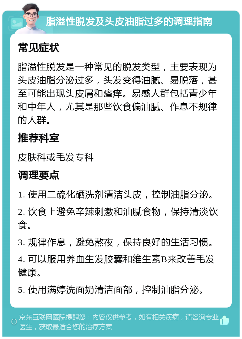 脂溢性脱发及头皮油脂过多的调理指南 常见症状 脂溢性脱发是一种常见的脱发类型，主要表现为头皮油脂分泌过多，头发变得油腻、易脱落，甚至可能出现头皮屑和瘙痒。易感人群包括青少年和中年人，尤其是那些饮食偏油腻、作息不规律的人群。 推荐科室 皮肤科或毛发专科 调理要点 1. 使用二硫化硒洗剂清洁头皮，控制油脂分泌。 2. 饮食上避免辛辣刺激和油腻食物，保持清淡饮食。 3. 规律作息，避免熬夜，保持良好的生活习惯。 4. 可以服用养血生发胶囊和维生素B来改善毛发健康。 5. 使用满婷洗面奶清洁面部，控制油脂分泌。