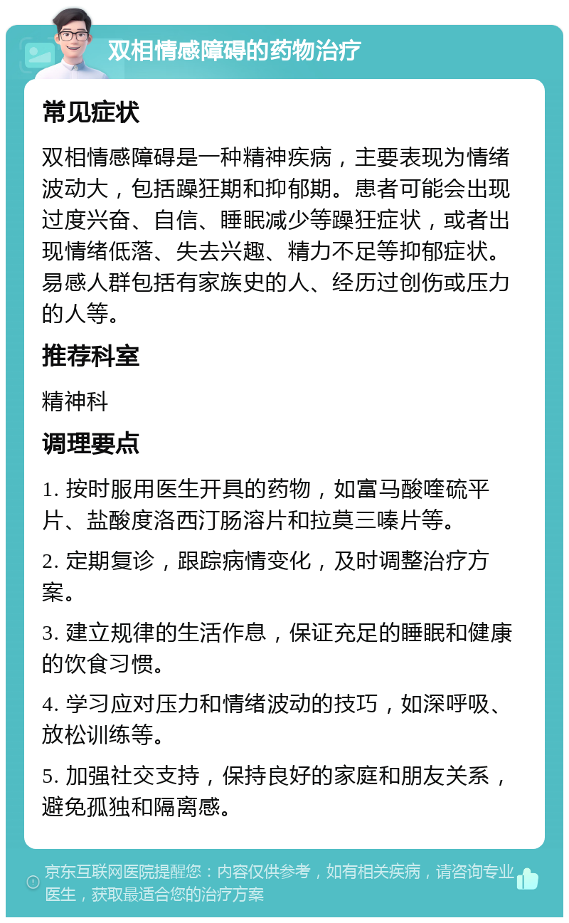 双相情感障碍的药物治疗 常见症状 双相情感障碍是一种精神疾病，主要表现为情绪波动大，包括躁狂期和抑郁期。患者可能会出现过度兴奋、自信、睡眠减少等躁狂症状，或者出现情绪低落、失去兴趣、精力不足等抑郁症状。易感人群包括有家族史的人、经历过创伤或压力的人等。 推荐科室 精神科 调理要点 1. 按时服用医生开具的药物，如富马酸喹硫平片、盐酸度洛西汀肠溶片和拉莫三嗪片等。 2. 定期复诊，跟踪病情变化，及时调整治疗方案。 3. 建立规律的生活作息，保证充足的睡眠和健康的饮食习惯。 4. 学习应对压力和情绪波动的技巧，如深呼吸、放松训练等。 5. 加强社交支持，保持良好的家庭和朋友关系，避免孤独和隔离感。