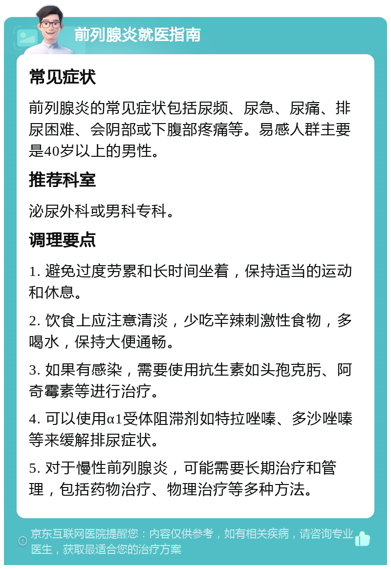 前列腺炎就医指南 常见症状 前列腺炎的常见症状包括尿频、尿急、尿痛、排尿困难、会阴部或下腹部疼痛等。易感人群主要是40岁以上的男性。 推荐科室 泌尿外科或男科专科。 调理要点 1. 避免过度劳累和长时间坐着，保持适当的运动和休息。 2. 饮食上应注意清淡，少吃辛辣刺激性食物，多喝水，保持大便通畅。 3. 如果有感染，需要使用抗生素如头孢克肟、阿奇霉素等进行治疗。 4. 可以使用α1受体阻滞剂如特拉唑嗪、多沙唑嗪等来缓解排尿症状。 5. 对于慢性前列腺炎，可能需要长期治疗和管理，包括药物治疗、物理治疗等多种方法。