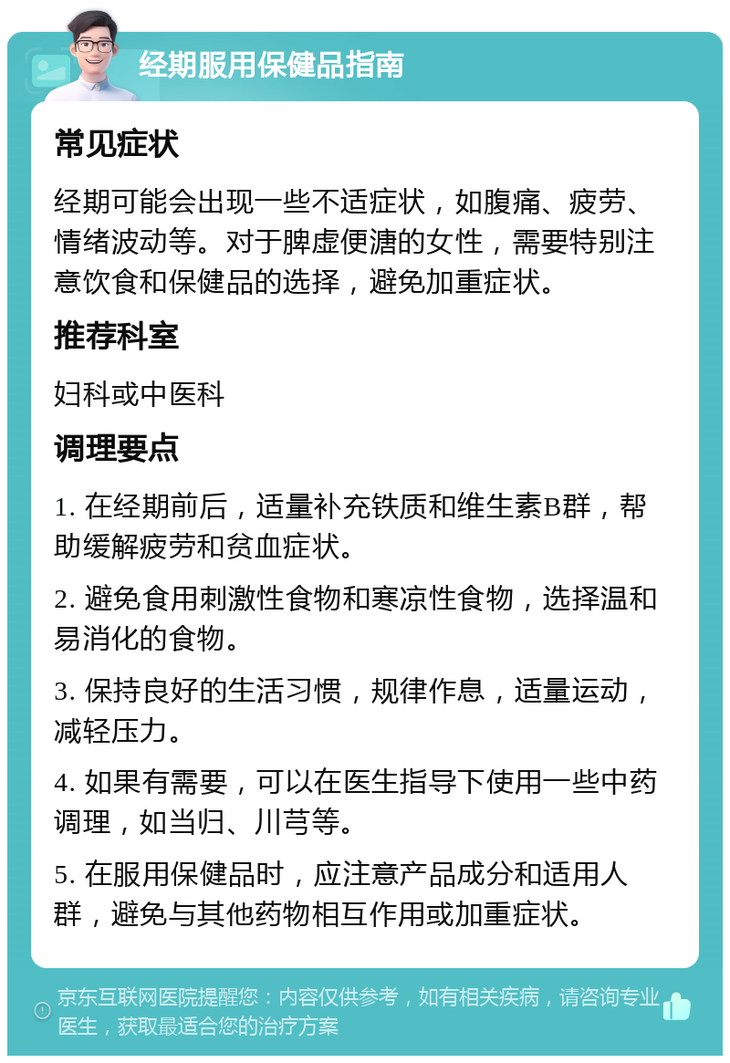 经期服用保健品指南 常见症状 经期可能会出现一些不适症状，如腹痛、疲劳、情绪波动等。对于脾虚便溏的女性，需要特别注意饮食和保健品的选择，避免加重症状。 推荐科室 妇科或中医科 调理要点 1. 在经期前后，适量补充铁质和维生素B群，帮助缓解疲劳和贫血症状。 2. 避免食用刺激性食物和寒凉性食物，选择温和易消化的食物。 3. 保持良好的生活习惯，规律作息，适量运动，减轻压力。 4. 如果有需要，可以在医生指导下使用一些中药调理，如当归、川芎等。 5. 在服用保健品时，应注意产品成分和适用人群，避免与其他药物相互作用或加重症状。