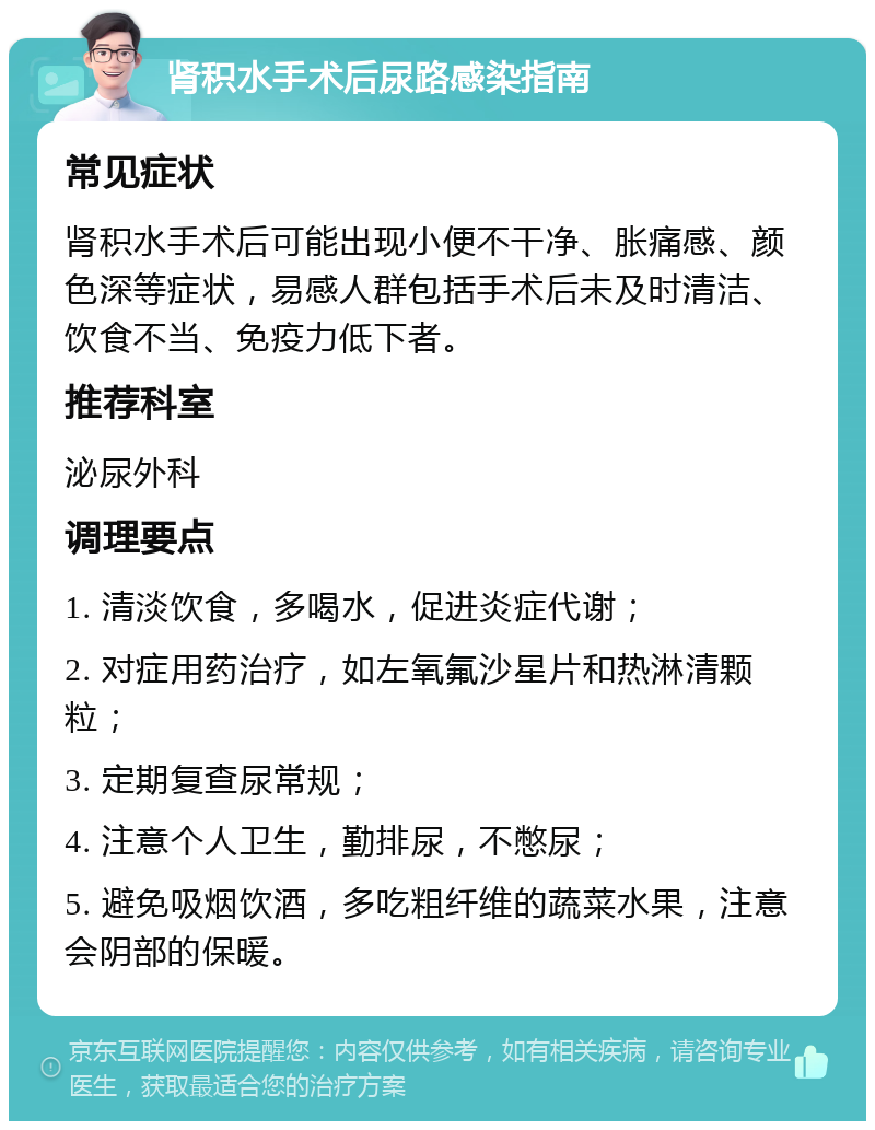 肾积水手术后尿路感染指南 常见症状 肾积水手术后可能出现小便不干净、胀痛感、颜色深等症状，易感人群包括手术后未及时清洁、饮食不当、免疫力低下者。 推荐科室 泌尿外科 调理要点 1. 清淡饮食，多喝水，促进炎症代谢； 2. 对症用药治疗，如左氧氟沙星片和热淋清颗粒； 3. 定期复查尿常规； 4. 注意个人卫生，勤排尿，不憋尿； 5. 避免吸烟饮酒，多吃粗纤维的蔬菜水果，注意会阴部的保暖。