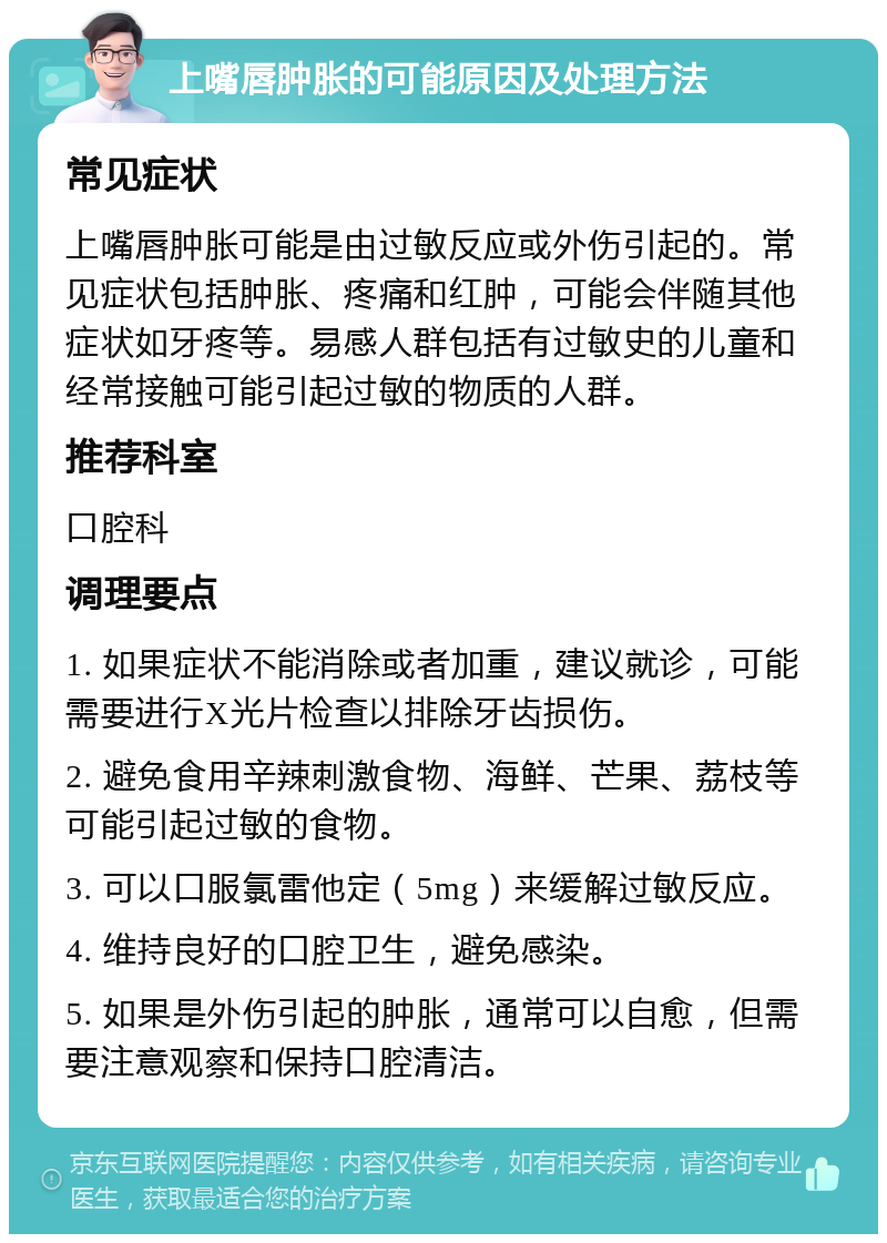 上嘴唇肿胀的可能原因及处理方法 常见症状 上嘴唇肿胀可能是由过敏反应或外伤引起的。常见症状包括肿胀、疼痛和红肿，可能会伴随其他症状如牙疼等。易感人群包括有过敏史的儿童和经常接触可能引起过敏的物质的人群。 推荐科室 口腔科 调理要点 1. 如果症状不能消除或者加重，建议就诊，可能需要进行X光片检查以排除牙齿损伤。 2. 避免食用辛辣刺激食物、海鲜、芒果、荔枝等可能引起过敏的食物。 3. 可以口服氯雷他定（5mg）来缓解过敏反应。 4. 维持良好的口腔卫生，避免感染。 5. 如果是外伤引起的肿胀，通常可以自愈，但需要注意观察和保持口腔清洁。