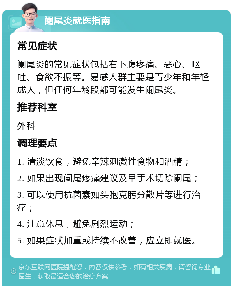 阑尾炎就医指南 常见症状 阑尾炎的常见症状包括右下腹疼痛、恶心、呕吐、食欲不振等。易感人群主要是青少年和年轻成人，但任何年龄段都可能发生阑尾炎。 推荐科室 外科 调理要点 1. 清淡饮食，避免辛辣刺激性食物和酒精； 2. 如果出现阑尾疼痛建议及早手术切除阑尾； 3. 可以使用抗菌素如头孢克肟分散片等进行治疗； 4. 注意休息，避免剧烈运动； 5. 如果症状加重或持续不改善，应立即就医。