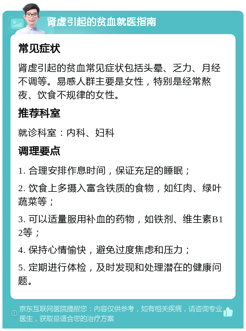 肾虚引起的贫血就医指南 常见症状 肾虚引起的贫血常见症状包括头晕、乏力、月经不调等。易感人群主要是女性，特别是经常熬夜、饮食不规律的女性。 推荐科室 就诊科室：内科、妇科 调理要点 1. 合理安排作息时间，保证充足的睡眠； 2. 饮食上多摄入富含铁质的食物，如红肉、绿叶蔬菜等； 3. 可以适量服用补血的药物，如铁剂、维生素B12等； 4. 保持心情愉快，避免过度焦虑和压力； 5. 定期进行体检，及时发现和处理潜在的健康问题。