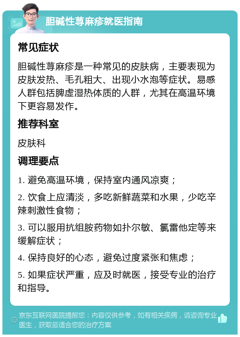 胆碱性荨麻疹就医指南 常见症状 胆碱性荨麻疹是一种常见的皮肤病，主要表现为皮肤发热、毛孔粗大、出现小水泡等症状。易感人群包括脾虚湿热体质的人群，尤其在高温环境下更容易发作。 推荐科室 皮肤科 调理要点 1. 避免高温环境，保持室内通风凉爽； 2. 饮食上应清淡，多吃新鲜蔬菜和水果，少吃辛辣刺激性食物； 3. 可以服用抗组胺药物如扑尔敏、氯雷他定等来缓解症状； 4. 保持良好的心态，避免过度紧张和焦虑； 5. 如果症状严重，应及时就医，接受专业的治疗和指导。