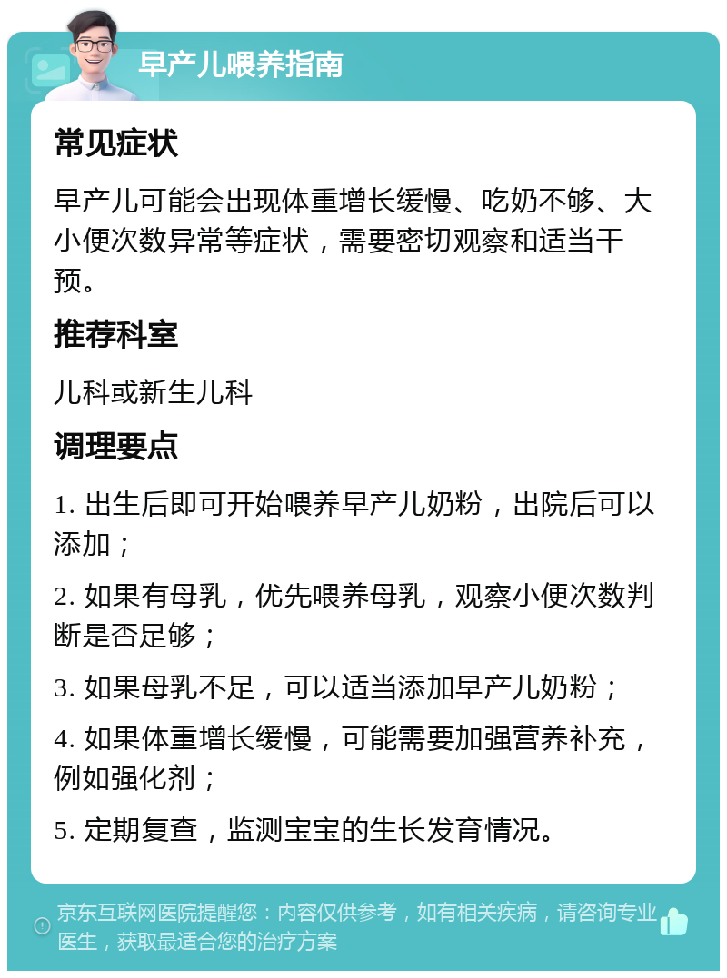 早产儿喂养指南 常见症状 早产儿可能会出现体重增长缓慢、吃奶不够、大小便次数异常等症状，需要密切观察和适当干预。 推荐科室 儿科或新生儿科 调理要点 1. 出生后即可开始喂养早产儿奶粉，出院后可以添加； 2. 如果有母乳，优先喂养母乳，观察小便次数判断是否足够； 3. 如果母乳不足，可以适当添加早产儿奶粉； 4. 如果体重增长缓慢，可能需要加强营养补充，例如强化剂； 5. 定期复查，监测宝宝的生长发育情况。