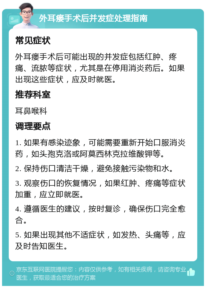 外耳瘘手术后并发症处理指南 常见症状 外耳瘘手术后可能出现的并发症包括红肿、疼痛、流脓等症状，尤其是在停用消炎药后。如果出现这些症状，应及时就医。 推荐科室 耳鼻喉科 调理要点 1. 如果有感染迹象，可能需要重新开始口服消炎药，如头孢克洛或阿莫西林克拉维酸钾等。 2. 保持伤口清洁干燥，避免接触污染物和水。 3. 观察伤口的恢复情况，如果红肿、疼痛等症状加重，应立即就医。 4. 遵循医生的建议，按时复诊，确保伤口完全愈合。 5. 如果出现其他不适症状，如发热、头痛等，应及时告知医生。