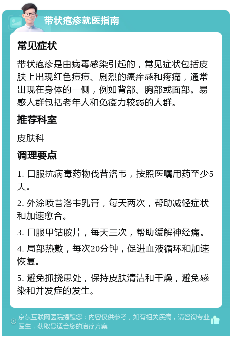 带状疱疹就医指南 常见症状 带状疱疹是由病毒感染引起的，常见症状包括皮肤上出现红色痘痘、剧烈的瘙痒感和疼痛，通常出现在身体的一侧，例如背部、胸部或面部。易感人群包括老年人和免疫力较弱的人群。 推荐科室 皮肤科 调理要点 1. 口服抗病毒药物伐昔洛韦，按照医嘱用药至少5天。 2. 外涂喷昔洛韦乳膏，每天两次，帮助减轻症状和加速愈合。 3. 口服甲钴胺片，每天三次，帮助缓解神经痛。 4. 局部热敷，每次20分钟，促进血液循环和加速恢复。 5. 避免抓挠患处，保持皮肤清洁和干燥，避免感染和并发症的发生。