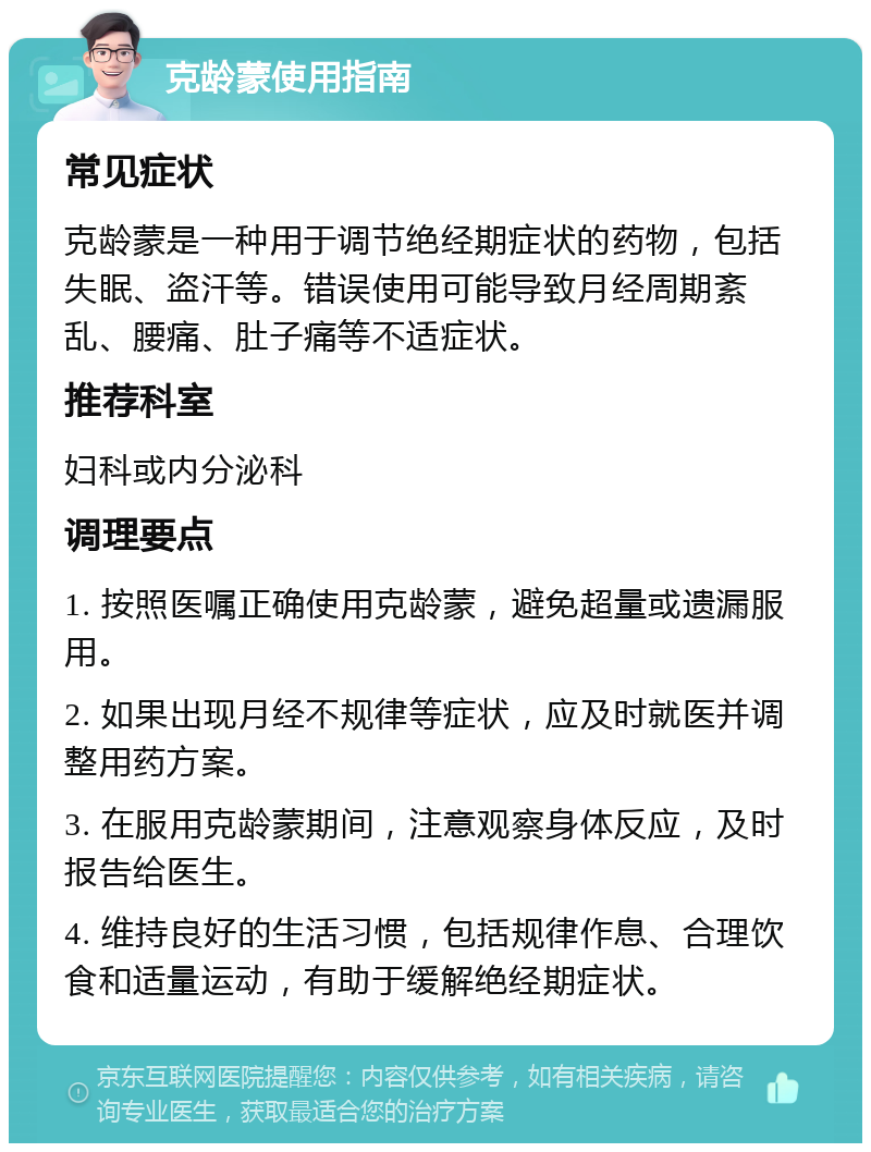 克龄蒙使用指南 常见症状 克龄蒙是一种用于调节绝经期症状的药物，包括失眠、盗汗等。错误使用可能导致月经周期紊乱、腰痛、肚子痛等不适症状。 推荐科室 妇科或内分泌科 调理要点 1. 按照医嘱正确使用克龄蒙，避免超量或遗漏服用。 2. 如果出现月经不规律等症状，应及时就医并调整用药方案。 3. 在服用克龄蒙期间，注意观察身体反应，及时报告给医生。 4. 维持良好的生活习惯，包括规律作息、合理饮食和适量运动，有助于缓解绝经期症状。