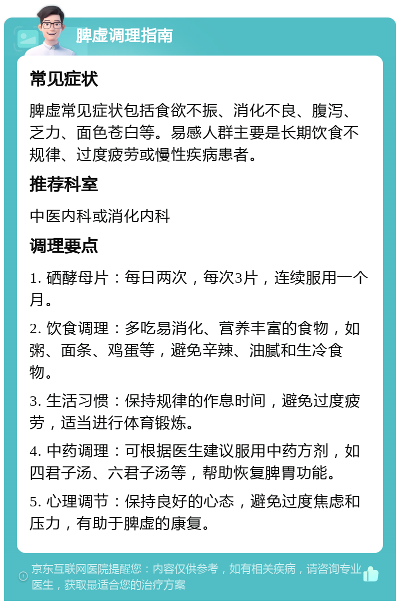 脾虚调理指南 常见症状 脾虚常见症状包括食欲不振、消化不良、腹泻、乏力、面色苍白等。易感人群主要是长期饮食不规律、过度疲劳或慢性疾病患者。 推荐科室 中医内科或消化内科 调理要点 1. 硒酵母片：每日两次，每次3片，连续服用一个月。 2. 饮食调理：多吃易消化、营养丰富的食物，如粥、面条、鸡蛋等，避免辛辣、油腻和生冷食物。 3. 生活习惯：保持规律的作息时间，避免过度疲劳，适当进行体育锻炼。 4. 中药调理：可根据医生建议服用中药方剂，如四君子汤、六君子汤等，帮助恢复脾胃功能。 5. 心理调节：保持良好的心态，避免过度焦虑和压力，有助于脾虚的康复。