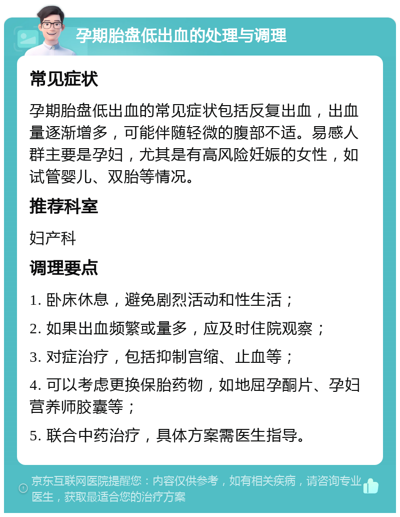 孕期胎盘低出血的处理与调理 常见症状 孕期胎盘低出血的常见症状包括反复出血，出血量逐渐增多，可能伴随轻微的腹部不适。易感人群主要是孕妇，尤其是有高风险妊娠的女性，如试管婴儿、双胎等情况。 推荐科室 妇产科 调理要点 1. 卧床休息，避免剧烈活动和性生活； 2. 如果出血频繁或量多，应及时住院观察； 3. 对症治疗，包括抑制宫缩、止血等； 4. 可以考虑更换保胎药物，如地屈孕酮片、孕妇营养师胶囊等； 5. 联合中药治疗，具体方案需医生指导。