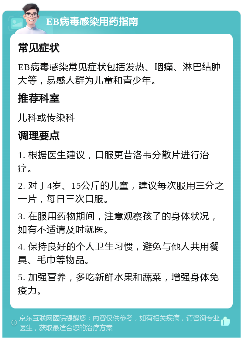 EB病毒感染用药指南 常见症状 EB病毒感染常见症状包括发热、咽痛、淋巴结肿大等，易感人群为儿童和青少年。 推荐科室 儿科或传染科 调理要点 1. 根据医生建议，口服更昔洛韦分散片进行治疗。 2. 对于4岁、15公斤的儿童，建议每次服用三分之一片，每日三次口服。 3. 在服用药物期间，注意观察孩子的身体状况，如有不适请及时就医。 4. 保持良好的个人卫生习惯，避免与他人共用餐具、毛巾等物品。 5. 加强营养，多吃新鲜水果和蔬菜，增强身体免疫力。