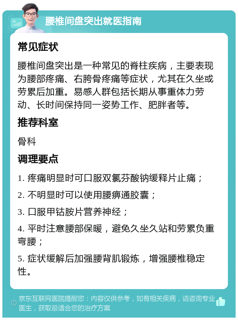 腰椎间盘突出就医指南 常见症状 腰椎间盘突出是一种常见的脊柱疾病，主要表现为腰部疼痛、右胯骨疼痛等症状，尤其在久坐或劳累后加重。易感人群包括长期从事重体力劳动、长时间保持同一姿势工作、肥胖者等。 推荐科室 骨科 调理要点 1. 疼痛明显时可口服双氯芬酸钠缓释片止痛； 2. 不明显时可以使用腰痹通胶囊； 3. 口服甲钴胺片营养神经； 4. 平时注意腰部保暖，避免久坐久站和劳累负重弯腰； 5. 症状缓解后加强腰背肌锻炼，增强腰椎稳定性。