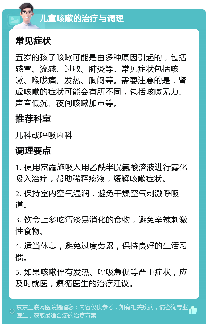 儿童咳嗽的治疗与调理 常见症状 五岁的孩子咳嗽可能是由多种原因引起的，包括感冒、流感、过敏、肺炎等。常见症状包括咳嗽、喉咙痛、发热、胸闷等。需要注意的是，肾虚咳嗽的症状可能会有所不同，包括咳嗽无力、声音低沉、夜间咳嗽加重等。 推荐科室 儿科或呼吸内科 调理要点 1. 使用富露施吸入用乙酰半胱氨酸溶液进行雾化吸入治疗，帮助稀释痰液，缓解咳嗽症状。 2. 保持室内空气湿润，避免干燥空气刺激呼吸道。 3. 饮食上多吃清淡易消化的食物，避免辛辣刺激性食物。 4. 适当休息，避免过度劳累，保持良好的生活习惯。 5. 如果咳嗽伴有发热、呼吸急促等严重症状，应及时就医，遵循医生的治疗建议。