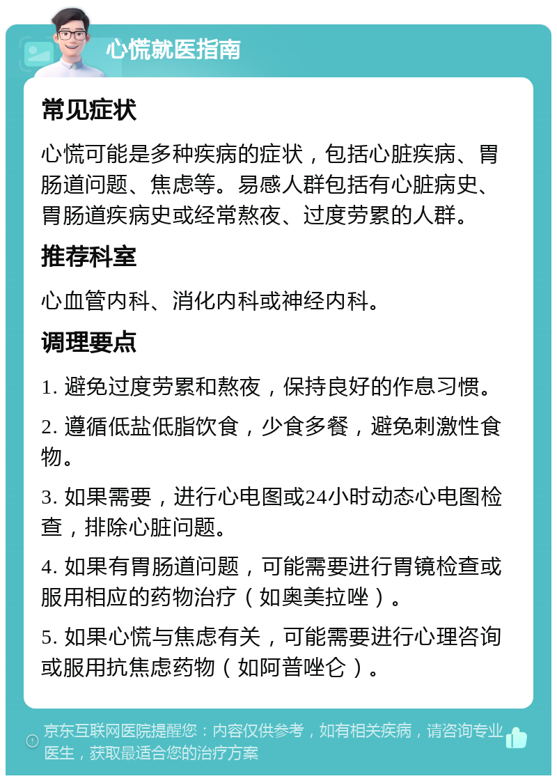 心慌就医指南 常见症状 心慌可能是多种疾病的症状，包括心脏疾病、胃肠道问题、焦虑等。易感人群包括有心脏病史、胃肠道疾病史或经常熬夜、过度劳累的人群。 推荐科室 心血管内科、消化内科或神经内科。 调理要点 1. 避免过度劳累和熬夜，保持良好的作息习惯。 2. 遵循低盐低脂饮食，少食多餐，避免刺激性食物。 3. 如果需要，进行心电图或24小时动态心电图检查，排除心脏问题。 4. 如果有胃肠道问题，可能需要进行胃镜检查或服用相应的药物治疗（如奥美拉唑）。 5. 如果心慌与焦虑有关，可能需要进行心理咨询或服用抗焦虑药物（如阿普唑仑）。